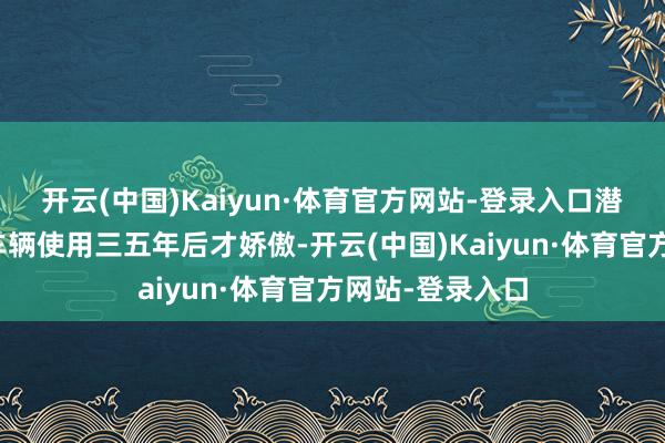 开云(中国)Kaiyun·体育官方网站-登录入口潜在残障每每在车辆使用三五年后才娇傲-开云(中国)Kaiyun·体育官方网站-登录入口
