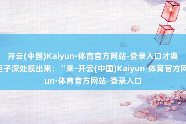开云(中国)Kaiyun·体育官方网站-登录入口才奥妙兮兮地从柜子深处摸出来:“来-开云(中国)Kaiyun·体育官方网站-登录入口