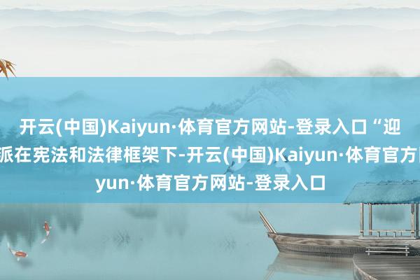 开云(中国)Kaiyun·体育官方网站-登录入口“迎接缅甸各党各派在宪法和法律框架下-开云(中国)Kaiyun·体育官方网站-登录入口