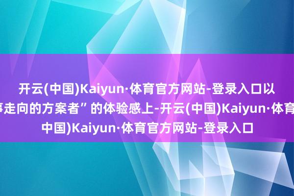 开云(中国)Kaiyun·体育官方网站-登录入口以及那种“你才是故事走向的方案者”的体验感上-开云(中国)Kaiyun·体育官方网站-登录入口