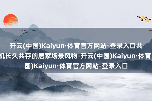 开云(中国)Kaiyun·体育官方网站-登录入口共同探索适配东谈主机长久共存的居家场景风物-开云(中国)Kaiyun·体育官方网站-登录入口