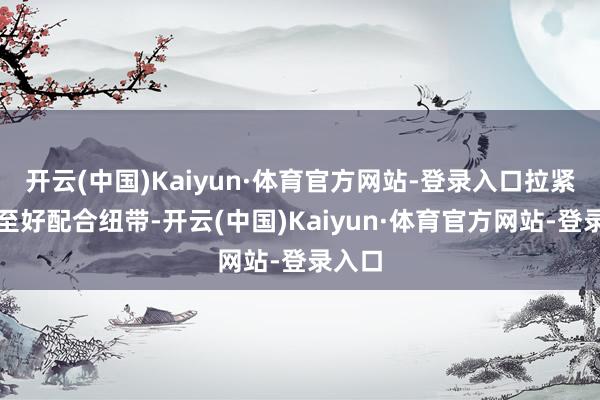 开云(中国)Kaiyun·体育官方网站-登录入口拉紧左近至好配合纽带-开云(中国)Kaiyun·体育官方网站-登录入口