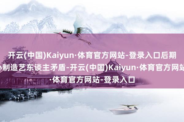 开云(中国)Kaiyun·体育官方网站-登录入口后期编订还坏心制造艺东谈主矛盾-开云(中国)Kaiyun·体育官方网站-登录入口