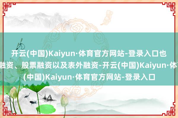 开云(中国)Kaiyun·体育官方网站-登录入口也不得不巨额依赖债务融资、股票融资以及表外融资-开云(中国)Kaiyun·体育官方网站-登录入口