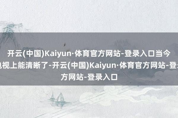 开云(中国)Kaiyun·体育官方网站-登录入口当今它在电视上能清晰了-开云(中国)Kaiyun·体育官方网站-登录入口