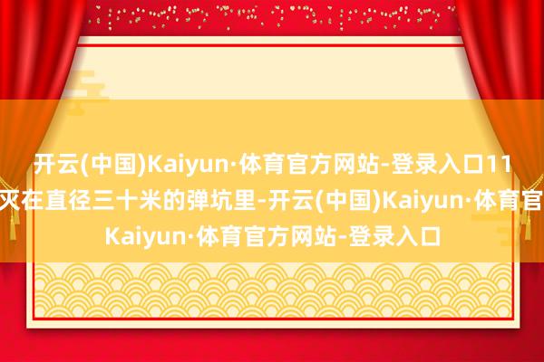 开云(中国)Kaiyun·体育官方网站-登录入口1120名士兵遽然磨灭在直径三十米的弹坑里-开云(中国)Kaiyun·体育官方网站-登录入口