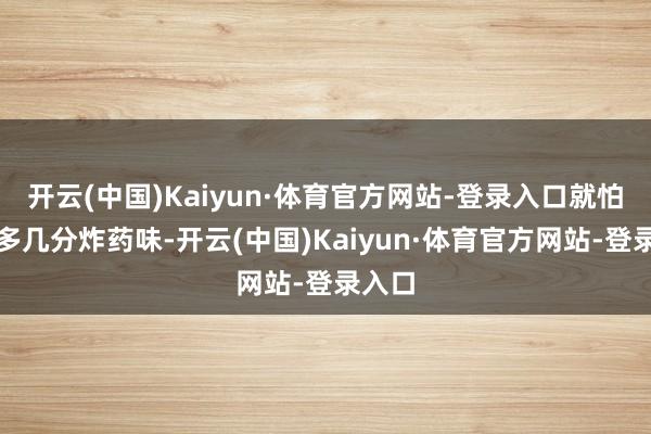 开云(中国)Kaiyun·体育官方网站-登录入口就怕还要多几分炸药味-开云(中国)Kaiyun·体育官方网站-登录入口