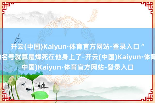 开云(中国)Kaiyun·体育官方网站-登录入口“历史正剧天花板”的名号就算是焊死在他身上了-开云(中国)Kaiyun·体育官方网站-登录入口