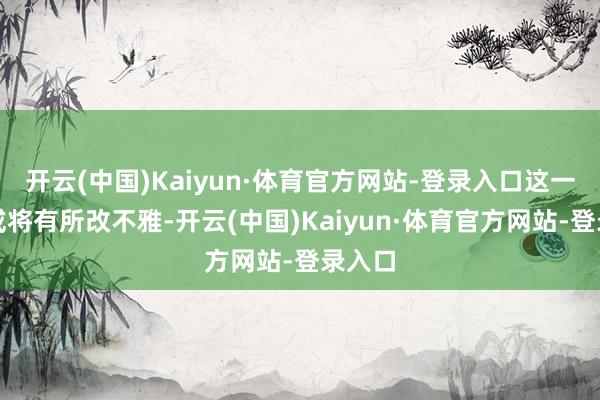 开云(中国)Kaiyun·体育官方网站-登录入口这一情况或将有所改不雅-开云(中国)Kaiyun·体育官方网站-登录入口