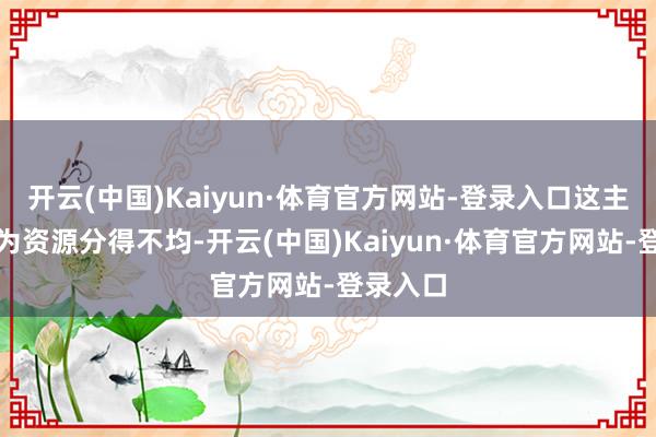 开云(中国)Kaiyun·体育官方网站-登录入口这主若是因为资源分得不均-开云(中国)Kaiyun·体育官方网站-登录入口