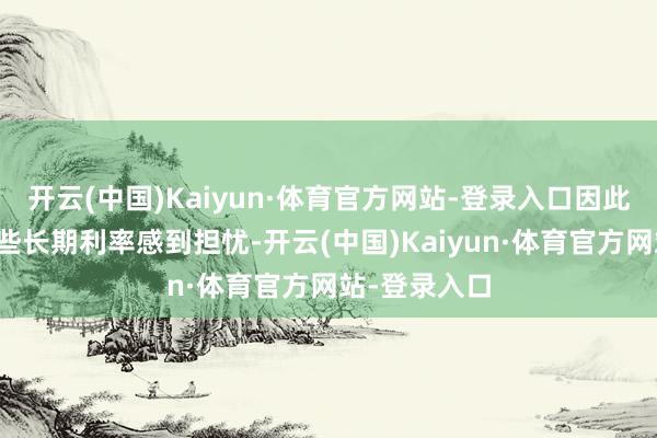 开云(中国)Kaiyun·体育官方网站-登录入口因此巨匠齐对这些长期利率感到担忧-开云(中国)Kaiyun·体育官方网站-登录入口