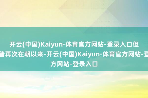 开云(中国)Kaiyun·体育官方网站-登录入口　　但自特朗普再次在朝以来-开云(中国)Kaiyun·体育官方网站-登录入口