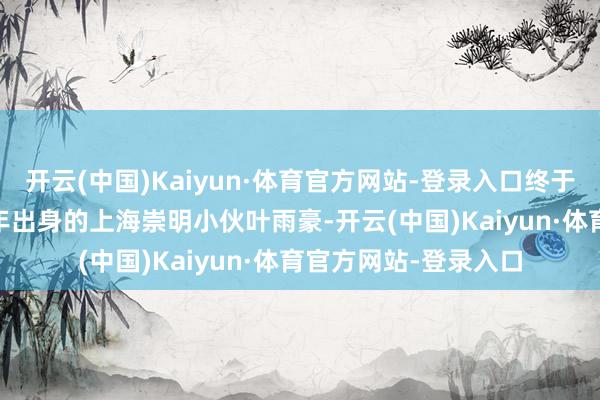 开云(中国)Kaiyun·体育官方网站-登录入口终于要盼来了！”1997年出身的上海崇明小伙叶雨豪-开云(中国)Kaiyun·体育官方网站-登录入口