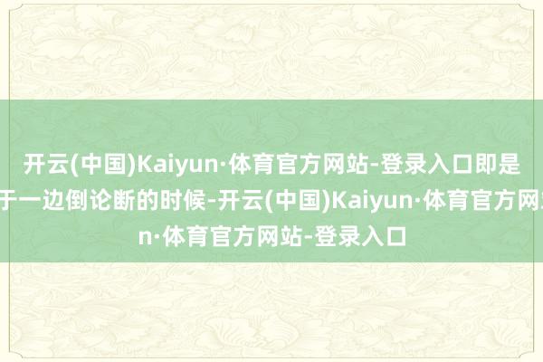 开云(中国)Kaiyun·体育官方网站-登录入口即是在看似鼎沸于一边倒论断的时候-开云(中国)Kaiyun·体育官方网站-登录入口