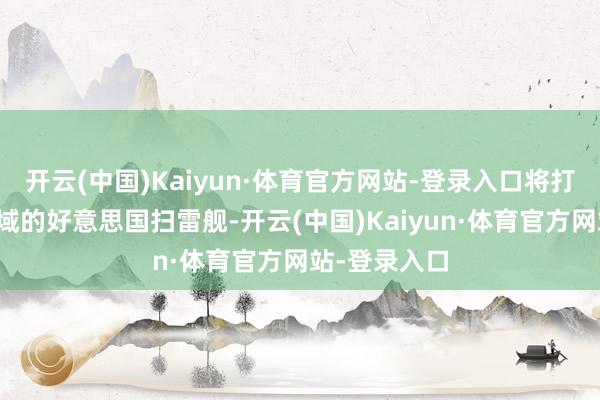 开云(中国)Kaiyun·体育官方网站-登录入口将打击闯入该海域的好意思国扫雷舰-开云(中国)Kaiyun·体育官方网站-登录入口