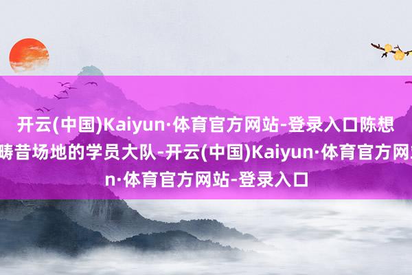 开云(中国)Kaiyun·体育官方网站-登录入口陈想麒走进我方畴昔场地的学员大队-开云(中国)Kaiyun·体育官方网站-登录入口