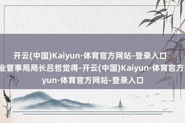 开云(中国)Kaiyun·体育官方网站-登录入口  深圳市中小企业管事局局长吕哲觉得-开云(中国)Kaiyun·体育官方网站-登录入口