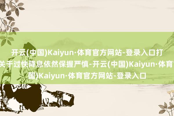 开云(中国)Kaiyun·体育官方网站-登录入口打开阔其他有谋略者关于过快降息依然保握严慎-开云(中国)Kaiyun·体育官方网站-登录入口