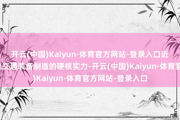 开云(中国)Kaiyun·体育官方网站-登录入口近距离感受中国轨谈交通装备制造的硬核实力-开云(中国)Kaiyun·体育官方网站-登录入口