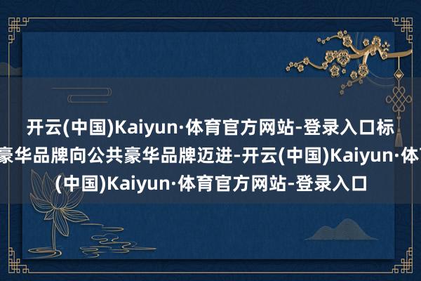 开云(中国)Kaiyun·体育官方网站-登录入口标志着极氪一经从中国豪华品牌向公共豪华品牌迈进-开云(中国)Kaiyun·体育官方网站-登录入口