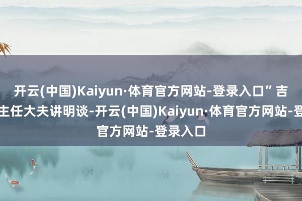 开云(中国)Kaiyun·体育官方网站-登录入口”吉静娜副主任大夫讲明谈-开云(中国)Kaiyun·体育官方网站-登录入口
